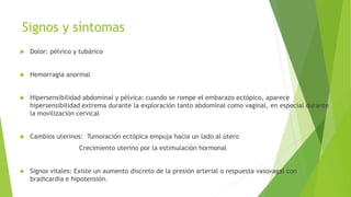 Signos y síntomas
 Dolor: pélvico y tubárico
 Hemorragia anormal
 Hipersensibilidad abdominal y pélvica: cuando se rompe el embarazo ectópico, aparece
hipersensibilidad extrema durante la exploración tanto abdominal como vaginal, en especial durante
la movilización cervical
 Cambios uterinos: Tumoración ectópica empuja hacia un lado al útero
Crecimiento uterino por la estimulación hormonal
 Signos vitales: Existe un aumento discreto de la presión arterial o respuesta vasovagal con
bradicardia e hipotensión.
 