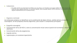  Culdosentesis:
 El cuello uterino se atrae hacia la sínfisis con una pinza y se introduce una aguja calibre 16 o 18 a través del
fondo de saco vaginal posterior. Si contiene líquido, éste se puede aspirar; de lo contrario, se interpreta como
ingreso insatisfactorio en el fondo de saco.
 Diagnóstico multimodal
Los embarazos ectópicos se identifican con la combinación de datos clínicos, análisis séricos y ecografía
transvaginal. Se han propuesto diversos algoritmos, pero existen 5 componentes principales:
 Ecografía transvaginal.
 Concentración sérica de hCG-b, tanto la concentración inicial como el patrón de incremento o descenso
ulteriores.
 Concentración sérica de progesterona.
 Legrado uterino.
 Laparoscopia y en ocasiones laparotomía.
 