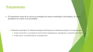 Tratamiento
 El tratamiento antes de la rotura se acompaña de menos morbilidad y mortalidad y un mejor
pronóstico en cuanto a la fecundidad.
 Tratamiento quirúrgico: El método quirúrgico preferido para el embarazo ectópico es la laparoscopia.
 Cirugía conservadora: se acompaña de rescate tubario (salpingostomía, salpingotomía y compresión de la fimbria).
 Cirugía radical: es ejemplificada por la salpingectomía.
 