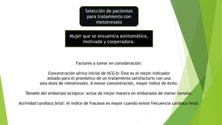 Selección de pacientes
para tratamiento con
metotrexato
Mujer que se encuentra asintomática,
motivada y cooperadora.
Factores a tomar en consideración:
Concentración sérica inicial de hCG-b: Éste es el mejor indicador
aislado para el pronóstico de un tratamiento satisfactorio con una
sola dosis de metotrexato. A menor concentración, mayor índice de éxito.
Tamaño del embarazo ectópico: actúa de mejor manera en embarazos de menor tamaño.
Actividad cardiaca fetal: el índice de fracasos es mayor cuando existe frecuencia cardiaca fetal.
 