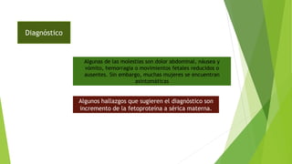 Diagnóstico
Algunas de las molestias son dolor abdominal, náusea y
vómito, hemorragia o movimientos fetales reducidos o
ausentes. Sin embargo, muchas mujeres se encuentran
asintomáticas
Algunos hallazgos que sugieren el diagnóstico son
incremento de la fetoproteína a sérica materna.
 