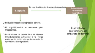 Ecografía
 No suele ofrecer un diagnóstico certero.
 El oligohidramnios es frecuente pero
inespecífico.
 En ocasiones la cabeza fetal se observa
inmediatamente adyacente a la vejiga
materna sin tejido uterino intermedio, lo
que facilita el diagnóstico.
En caso de obtención de ecografía sospechosa
Imágenes de
resonancia
magnética
Es el estudio
confirmatorio de
embarazo abdominal
 