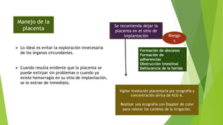 Manejo de la
placenta
 Lo ideal es evitar la exploración innecesaria
de los órganos circundantes.
 Cuando resulta evidente que la placenta se
puede extirpar sin problemas o cuando ya
existe hemorragia en su sitio de implantación,
se le extrae de inmediato.
Se recomienda dejar la
placenta en el sitio de
implantación Riesgo
s
Formación de abscesos
Formación de
adherencias
Obstrucción intestinal
Dehiscencia de la herida
Vigilar involución placentaria por ecografía y
concentración sérica de hCG-b.
Realizar una ecografía con Doppler de color
para valorar los cambios de la irrigación.
 