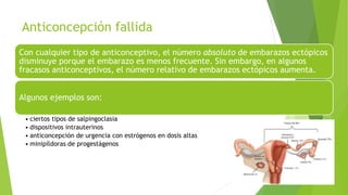 Anticoncepción fallida
Con cualquier tipo de anticonceptivo, el número absoluto de embarazos ectópicos
disminuye porque el embarazo es menos frecuente. Sin embargo, en algunos
fracasos anticonceptivos, el número relativo de embarazos ectópicos aumenta.
Algunos ejemplos son:
• ciertos tipos de salpingoclasia
• dispositivos intrauterinos
• anticoncepción de urgencia con estrógenos en dosis altas
• minipíldoras de progestágenos
 