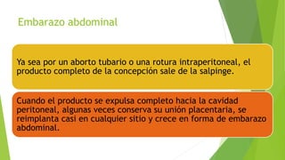 Embarazo abdominal
Ya sea por un aborto tubario o una rotura intraperitoneal, el
producto completo de la concepción sale de la salpinge.
Cuando el producto se expulsa completo hacia la cavidad
peritoneal, algunas veces conserva su unión placentaria, se
reimplanta casi en cualquier sitio y crece en forma de embarazo
abdominal.
 