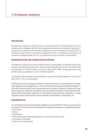 9. Embarazo ectópico
85
DEFINICIÓN
El embarazo ectópico se define como la implantación del óvulo fecundado fuera de la
cavidad uterina. Alrededor del 95% de los embarazos ectópicos se localizan en la trompa(1).
Las formas no tubáricas del embarazo ectópico incluyen el embarazo cervical (0,1%), el
embarazo ovárico (0,5%), el embarazo abdominal (1,3%), el embarazo cornual (3%), el
embarazo intraligamentario (0,1%), y el embarazo en cuerno uterino rudimentario(2).
EPIDEMIOLOGÍA DEL EMBARAZO ECTÓPICO
El embarazo ectópico es la causa más frecuente de morbilidad y mortalidad materna en
el primer trimestre de la gestación, siendo responsable del 9% de las muertes durante
este periodo. En el Reino Unido, durante los años 1997-1999, se diagnosticaron unos
32.000 al año, sucediendo en total 13 fallecimientos(3).
La frecuencia de la entidad ha aumentado en los últimos 30 años desde un 0,5% en los
años 70 al 1,1% en la actualidad.
El hecho del aumento de embarazo ectópico es debido a que hay una mayor proporción de emba-
razos ectópicos que se diagnostican, y al aumento también de una serie de factores de riesgo(2-5),
entre ellos: el aumento del número de pacientes que se sometan a técnicas de reproducción asis-
tida, el empleo de métodos anticonceptivos como el dispositivo intrauterino, el aumento de la enfer-
medad inflamatoria pélvica, pacientes con embarazos ectópicos previos, pacientes con cirugía
abdominal previa, especialmente tubárica, esterilidad, endometriosis, o tabaquismo, etc.
DIAGNÓSTICO
Es importante recordar que el embarazo ectópico cursa inicialmente sin clínica y, por tanto, que
la ausencia de clínica no permite descartarlo. El diagnóstico se basa en los siguientes puntos:
• Anamnesis.
• Clínica.
• Exploración.
• Marcadores plasmáticos placentarios, fundamentalmente β-HCG.
• Ecografía transvaginal.
• Punción saco de Douglas.
01 serono 1-6 OK:Maquetación 1 8/3/07 09:50 Página 85
 