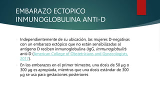 EMBARAZO ECTOPICO
INMUNOGLOBULINA ANTI-D
 Independientemente de su ubicación, las mujeres D-negativas
con un embarazo ectópico que no están sensibilizadas al
antígeno D reciben inmunoglobulina (IgG, immunoglobulin)
anti-D (American College of Obstetricians and Gynecologists,
2017).
 En los embarazos en el primer trimestre, una dosis de 50 μg o
300 μg es apropiada, mientras que una dosis estándar de 300
μg se usa para gestaciones posteriores
 