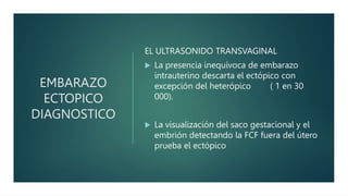 EMBARAZO
ECTOPICO
DIAGNOSTICO
EL ULTRASONIDO TRANSVAGINAL
 La presencia inequívoca de embarazo
intrauterino descarta el ectópico con
excepción del heterópico ( 1 en 30
000).
 La visualización del saco gestacional y el
embrión detectando la FCF fuera del útero
prueba el ectópico
 