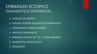 EMBARAZO ECTOPICO
DIAGNOSTICO DIFERENCIAL
 AMENAZA DE ABORTO
 TORSION, ROTURA DE QUISTE DE CUERPOLUTEO.
 HEMORRAGIA UTERINA ANORMAL
 ABSCESO TUBOOVARICO
 EMBARAZO MOLAR. EPI, IVU. LITIASIS URINARIA
 PILONEFRITIS, DIVERTICULITIS
 APENDICITIS
 