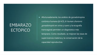 EMBARAZO
ECTOPICO
 Afortunadamente, los análisis de gonadotropina
coriónica humana (β-hCG, β-human chorionic
gonadotropin) en orina y suero y la ecografía
transvaginal permiten un diagnóstico más
temprano. Como resultado, se mejoran las tasas de
supervivencia materna y la conservación de la
capacidad reproductiva.
 