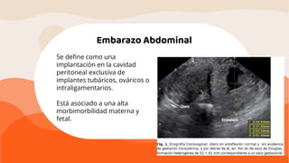 Embarazo Abdominal
Se deﬁne como una
implantación en la cavidad
peritoneal exclusiva de
implantes tubáricos, ováricos o
intraligamentarios.
Está asociado a una alta
morbimorbilidad materna y
fetal.
 