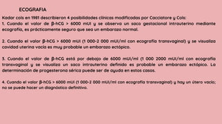 Kadar cols en 1981 describieron 4 posibilidades clínicas modificadas por Cacciatore y Cols:
1. Cuando el valor de β-hCG > 6000 mUI y se observa un saco gestacional intrauterino mediante
ecografía, es prácticamente seguro que sea un embarazo normal.
2. Cuando el valor β-hCG > 6000 mUI (1 000-2 000 mUI/ml con ecografía transvaginal) y se visualiza
cavidad uterina vacía es muy probable un embarazo ectópico.
3. Cuando el valor de β-hCG está por debajo de 6000 mUI/ml (1 000 2000 mUI/ml con ecografía
transvaginal y se visualiza un saco intrauterino definido es probable un embarazo ectópico. La
determinación de progesterona sérica puede ser de ayuda en estos casos.
4. Cuando el valor β-hCG > 6000 mUI (1 000-2 000 mUI/ml con ecografía transvaginal) y hay un útero vacío;
no se puede hacer un diagnóstico definitivo.
ECOGRAFIA
 
