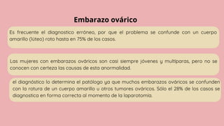 Embarazo ovárico
Es frecuente el diagnostico erróneo, por que el problema se confunde con un cuerpo
amarillo (lúteo) roto hasta en 75% de los casos.
Las mujeres con embarazos ováricos son casi siempre jóvenes y multíparas, pero no se
conocen con certeza las causas de esta anormalidad.
el diagnóstico lo determina el patólogo ya que muchos embarazos ováricos se confunden
con la rotura de un cuerpo amarillo u otros tumores ováricos. Sólo el 28% de los casos se
diagnostica en forma correcta al momento de la laparotomía.
 