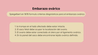 Embarazo ovárico
Spiegelbert en 1878 formulo criterios diagnósticos para el embarazo ovárico
1. la trompa en el lado afectado debe estar intacta.
2. El saco fetal debe ocupar la localización del ovario.
3. El ovario debe estar conectado al útero por el ligamento ovárico.
4. En la pared del saco debe encontrarse tejido ovárico definido.
 