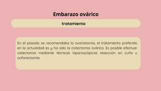 Embarazo ovárico
tratamiento
En el pasado se recomendaba la ovariotomía, el tratamiento preferido
en la actualidad es y ha sido la cistectomía ovárica. Es posible efectuar
cistectomia mediante técnicas laparoscópicas resección en cuña u
ooforectomía
 