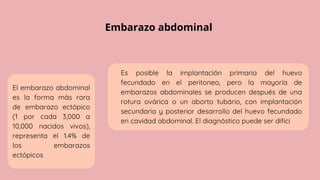 Embarazo abdominal
El embarazo abdominal
es la forma más rara
de embarazo ectópico
(1 por cada 3,000 a
10,000 nacidos vivos),
representa el 1.4% de
los embarazos
ectópicos
Es posible la implantación primaria del huevo
fecundado en el peritoneo, pero la mayoría de
embarazos abdominales se producen después de una
rotura ovárica o un aborto tubário, con implantación
secundaria y posterior desarrollo del huevo fecundado
en cavidad abdominal. El diagnóstico puede ser difíci
 