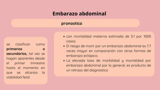 Embarazo abdominal
pronostico
se clasifican como
primarios o
secundarios, tal vez se
hagan aparentes desde
el primer trimestre
hasta el momento en
que se alcanza la
viabilidad fetal
con mortalidad materna estimada de 5.1 por 1000
casos.
El riesgo de morir por un embarazo abdominal es 7.7
veces mayor en comparación con otras formas de
embarazo ectópico.
La elevada tasa de morbilidad y mortalidad por
embarazo abdominal por lo general, es producto de
un retraso del diagnóstico
 