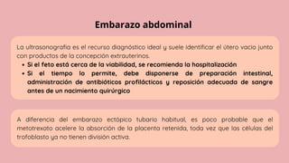 Embarazo abdominal
La ultrasonografia es el recurso diagnóstico ideal y suele identificar el útero vacio junto
con productos de la concepción extrauterinos.
Si el feto está cerca de la viabilidad, se recomienda la hospitalización
Si el tiempo lo permite, debe disponerse de preparación intestinal,
administración de antibióticos profilácticos y reposición adecuada de sangre
antes de un nacimiento quirúrgico
A diferencia del embarazo ectópico tubario habitual, es poco probable que el
metotrexato acelere la absorción de la placenta retenida, toda vez que las células del
trofoblasto ya no tienen división activa.
 
