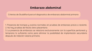 Embarazo abdominal
Criterios de Studdiford para el diagnostico de embarazo abdominal primario
1. Presencia de trompas y ovarios normales sin pruebas de embarazo previo o reciente.
2. No hay pruebas de fístula útero placentario
3. La presencia de embarazo se relaciona exclusivamente con la superficie peritoneal y
temprano lo suficiente como para eliminar la posibilidad de implantación secundaria
después de nidación tubaria primaria.
 