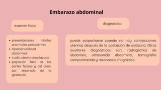 Embarazo abdominal
examen fisico
presentaciones fetales
anormales persistentes
hipersensibilidad
abdominal
cuello uterino desplazado
palpación fácil de las
partes fetales y del útero
por separado de la
gestación.
diagnostico
puede sospecharse cuando no hay contracciones
uterinas después de la aplicación de oxitocina. Otros
auxiliares diagnósticos son, radiografías de
abdomen, ultrasonido abdominal, tomografía
computarizada y resonancia magnética.
 