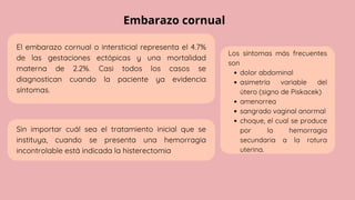 Embarazo cornual
Los síntomas más frecuentes
son
dolor abdominal
asimetría variable del
útero (signo de Piskacek)
amenorrea
sangrado vaginal anormal
choque, el cual se produce
por la hemorragia
secundaria a la rotura
uterina.
El embarazo cornual o intersticial representa el 4.7%
de las gestaciones ectópicas y una mortalidad
materna de 2.2%. Casi todos los casos se
diagnostican cuando la paciente ya evidencia
síntomas.
Sin importar cuál sea el tratamiento inicial que se
instituya, cuando se presenta una hemorragia
incontrolable está indicada la histerectomia
 