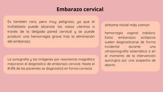 Embarazo cervical
síntoma inicial más común
Es también raro, pero muy peligroso, ya que el
trofoblasto puede alcanzar los vasos uterinos a
través de la delgada pared cervical y se puede
producir una hemorragia grave tras la eliminación
del embarazo.
La sonografia y las imágenes por resonancia magnética
mejoraron el diagnóstico de embarazo cervical. Hasta el
81.8% de las pacientes se diagnosticó en forma correcta
hemorragia vaginal indolora.
Estos embarazos ectópicos
suelen diagnosticarse de forma
incidental durante una
ultrasonografia sistemática o en
el momento de la intervención
quirúrgica por una sospecha de
aborto.
 