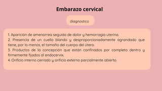 Embarazo cervical
diagnostico
1. Aparición de amenorrea seguida de dolor y hemorragia uterina.
2. Presencia de un cuello blando y desproporcionadamente agrandado que
tiene, por lo menos, el tamaño del cuerpo del útero.
3. Productos de la concepción que están confinados por completo dentro y
firmemente fijados al endocervix.
4. Orificio interno cerrado y orificio externo parcialmente abierto.
 