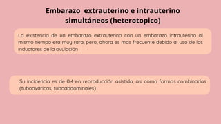 Embarazo extrauterino e intrauterino
simultáneos (heterotopico)
La existencia de un embarazo extrauterino con un embarazo intrauterino al
mismo tiempo era muy rara, pero, ahora es mas frecuente debido al uso de los
inductores de la ovulación
Su incidencia es de 0,4 en reproducción asistida, así como formas combinadas
(tuboováricas, tuboabdominales)
 