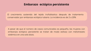 Embarazo ectópico persistente
El crecimiento sostenido del tejido trofoblastico después de tratamiento
conservador por embarazo ectópico tubario. La incidencia es de 2 a 20%
A pesar de que el número de casos comunicados es pequeño, las mujeres con
embarazo ectópico persistente se tratan de modo exitoso con metotrexato
sistémico en una sola dosis.
 