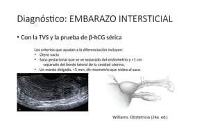 Diagnóstico: EMBARAZO INTERSTICIAL
• Con la TVS y la prueba de β-hCG sérica
Los criterios que ayudan a la diferenciación incluyen:
• Útero vacío
• Saco gestacional que se ve separado del endometrio y >1 cm
separado del borde lateral de la cavidad uterina,
• Un manto delgado, <5 mm, de miometrio que rodea al saco
Williams. Obstetricia (24a. ed.)
 