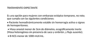 TRATAMIENTO EXPECTANTE
Es una opción para mujeres con embarazo ectópico temprano, no roto;
que cumpla con las siguientes condiciones:
• Paciente hemodinámicamente estable sin hemorragia activa o signos
de hemoperitoneo.
• Masa anexial menor de 3cm de diámetro, ecográficamente inerte
(Masa heterogénea sin presencia de saco y embrión, y flujo ausente).
• Β-hCG menor de 1000 mUI/mL.
 