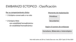 EMBARAZO ECTOPICO : Clasificación
Por su comportamiento clínico
• 1 Ectópico conservado o no roto
• 2 Ectópico Roto
con estabilidad hemodinámica
sin estabilidad hemodinámica
Momento de Implantación
Primitivos
Secundarios
Según el numero de embarazo
Gemelares, Bilaterales o heterotópico
Acta méd centro vol.18 no.1 Santa Clara ene.-mar. 2024 Epub 31-Mar-2024
 