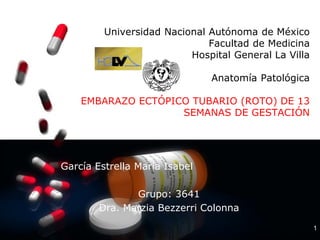 1
Universidad Nacional Autónoma de México
Facultad de Medicina
Hospital General La Villa
Anatomía Patológica
EMBARAZO ECTÓPICO TUBARIO (ROTO) DE 13
SEMANAS DE GESTACIÓN
García Estrella María Isabel
Grupo: 3641
Dra. Marzia Bezzerri Colonna
 