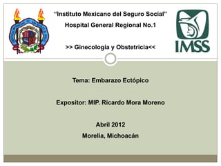 “Instituto Mexicano del Seguro Social”
   Hospital General Regional No.1


   >> Ginecología y Obstetricia<<




      Tema: Embarazo Ectópico


Expositor: MIP. Ricardo Mora Moreno


              Abril 2012
         Morelia, Michoacán
 