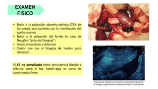 EXAMEN
FISICO
• Dolor a la palpación abomino-pélvica (75% de
los casos), que aumenta con la movilización del
cuello uterino.
• Dolor a la palpación del fondo de saco de
Douglas (“grito del Douglas”)
• Anexo empastado y doloroso
• Tumor que cae al Douglas de bordes poco
definidos
El EE no complicado tiene consistencia blanda y
elástica, pero si hay hemorragia se torna de
consistencia firme.
 