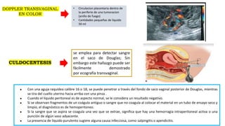 1
4
● Con una aguja raquídea calibre 16 o 18, se puede penetrar a través del fondo de saco vaginal posterior de Douglas, mientras
se tira del cuello uterino hacia arriba con una pinza .
● Cuando el líquido peritoneal es de aspecto normal, se le considera un resultado negativo.
● Si se observan fragmentos de un coágulo antiguo o sangre que no coagula al colocar el material en un tubo de ensayo seco y
limpio, el diagnóstico es de hemoperitoneo.
● Si la sangre que se aspira se coagula una vez que se extrae, significa que hay una hemorragia intraperitoneal activa o una
punción de algún vaso adyacente.
● La presencia de líquido purulento sugiere alguna causa infecciosa, como salpingitis o apendicitis.
CULDOCENTESIS
se emplea para detectar sangre
en el saco de Douglas; Sin
embargo este hallazgo puede ser
fácilmente demostrado
por ecografía transvaginal.
DOPPLER TRANSVAGINAL
EN COLOR
• Circulacion placentaria dentro de
la periferie de una tumoracion
(anillo de fuego)
• Cantidades pequeñas de liquido
50 ml
 