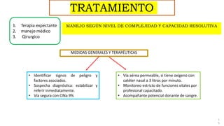 1
6
MANEJO SEGÚN NIVEL DE COMPLEJIDAD Y CAPACIDAD RESOLUTIVA
1. Terapia expectante
2. manejo médico
3. Qirurgico
MEDIDAS GENERALES Y TERAPÉUTICAS
• Identificar signos de peligro y
factores asociados.
• Sospecha diagnóstica: estabilizar y
referir inmediatamente.
• Vía segura con ClNa 9%
• Vía aérea permeable, si tiene oxígeno con
catéter nasal a 3 litros por minuto.
• Monitoreo estricto de funciones vitales por
profesional capacitado.
• Acompañante potencial donante de sangre.
TRATAMIENTO
 