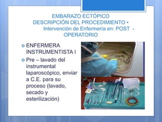 EMBARAZO ECTÓPICO
DESCRIPCIÓN DEL PROCEDIMIENTO •
Intervención de Enfermería en: POST -
OPERATORIO
 ENFERMERA
INSTRUMENTISTA I
 Pre – lavado del
instrumental
laparoscópico, enviar
a C.E. para su
proceso (lavado,
secado y
esterilización)
 