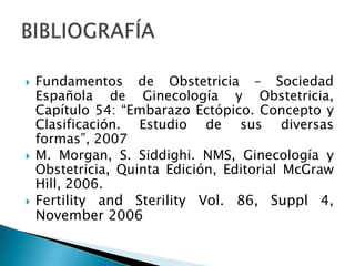 Fundamentos de Obstetricia – Sociedad Española de Ginecología y Obstetricia, Capítulo 54: “Embarazo Ectópico. Concepto y Clasificación. Estudio de sus diversas formas”, 2007M. Morgan, S. Siddighi. NMS, Ginecología y Obstetricia, Quinta Edición, Editorial McGraw Hill, 2006.Fertility and Sterility Vol. 86, Suppl 4, November 2006BIBLIOGRAFÍA
