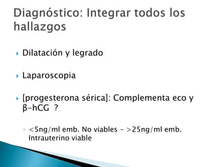 Dilatación y legradoLaparoscopia[progesterona sérica]: Complementa eco y    β-hCG  ?<5ng/ml emb. No viables - >25ng/ml emb. Intrauterino viableDiagnóstico: Integrar todos los hallazgos