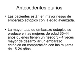 Antecedentes etarios  Las pacientes están en mayor riesgo de embarazo ectópico con la edad avanzada.  La mayor tasa de embarazo ectópico se produce en las mujeres de edad 35-44 años quienes tienen un riesgo 3 - 4 veces mayor de desarrollar un embarazo ectópico en comparación con las mujeres de 15-24 años.  