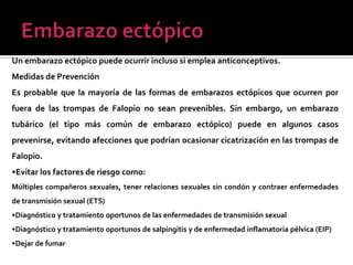 Un embarazo ectópico puede ocurrir incluso si emplea anticonceptivos.
Medidas de Prevención
Es probable que la mayoría de las formas de embarazos ectópicos que ocurren por
fuera de las trompas de Falopio no sean prevenibles. Sin embargo, un embarazo
tubárico (el tipo más común de embarazo ectópico) puede en algunos casos
prevenirse, evitando afecciones que podrían ocasionar cicatrización en las trompas de
Falopio.
•Evitar los factores de riesgo como:
Múltiples compañeros sexuales, tener relaciones sexuales sin condón y contraer enfermedades
de transmisión sexual (ETS)
•Diagnóstico y tratamiento oportunos de las enfermedades de transmisión sexual
•Diagnóstico y tratamiento oportunos de salpingitis y de enfermedad inflamatoria pélvica (EIP)
•Dejar de fumar
 