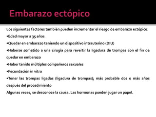 Los siguientes factores también pueden incrementar el riesgo de embarazo ectópico:
•Edad mayor a 35 años
•Quedar en embarazo teniendo un dispositivo intrauterino (DIU)
•Haberse sometido a una cirugía para revertir la ligadura de trompas con el fin de
quedar en embarazo
•Haber tenido múltiples compañeros sexuales
•Fecundación in vitro
•Tener las trompas ligadas (ligadura de trompas); más probable dos o más años
después del procedimiento
Algunas veces, se desconoce la causa. Las hormonas pueden jugar un papel.
 