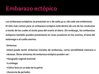 Los embarazos ectópicos se presentan en 1 de cada 40 a 1 de cada 100 embarazos.
El sitio más común para un embarazo ectópico está dentro de uno de los conductos
a través de los cuales el óvulo pasa del ovario al útero. Sin embargo, los embarazos
ectópicos también pueden presentarse en raras ocasiones en los ovarios, el área del
estómago o el cuello uterino.
Síntomas
Usted puede sentir síntomas iníciales de embarazo, como sensibilidad mamaria o
náuseas. Otros síntomas de embarazo ectópico pueden ser:
•Sangrado vaginal anormal
•Lumbago
•Cólico leve en un lado de la pelvis
•Ausencia de períodos
 
