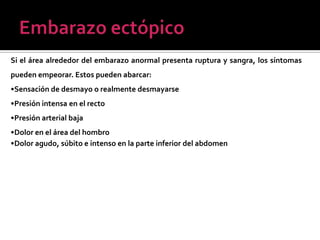 •Dolor en la parte inferior del abdomen o en el área de la pelvis
Si el área alrededor del embarazo anormal presenta ruptura y sangra, los síntomas
pueden empeorar. Estos pueden abarcar:
•Sensación de desmayo o realmente desmayarse
•Presión intensa en el recto
•Presión arterial baja
•Dolor en el área del hombro
•Dolor agudo, súbito e intenso en la parte inferior del abdomen
 