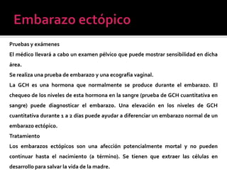 Pruebas y exámenes
El médico llevará a cabo un examen pélvico que puede mostrar sensibilidad en dicha
área.
Se realiza una prueba de embarazo y una ecografía vaginal.
La GCH es una hormona que normalmente se produce durante el embarazo. El
chequeo de los niveles de esta hormona en la sangre (prueba de GCH cuantitativa en
sangre) puede diagnosticar el embarazo. Una elevación en los niveles de GCH
cuantitativa durante 1 a 2 días puede ayudar a diferenciar un embarazo normal de un
embarazo ectópico.
Tratamiento
Los embarazos ectópicos son una afección potencialmente mortal y no pueden
continuar hasta el nacimiento (a término). Se tienen que extraer las células en
desarrollo para salvar la vida de la madre.
 