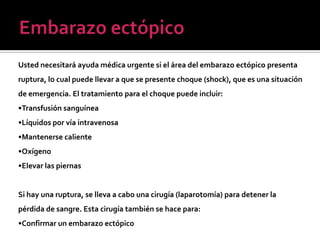 Usted necesitará ayuda médica urgente si el área del embarazo ectópico presenta
ruptura, lo cual puede llevar a que se presente choque (shock), que es una situación
de emergencia. El tratamiento para el choque puede incluir:
•Transfusión sanguínea
•Líquidos por vía intravenosa
•Mantenerse caliente
•Oxígeno
•Elevar las piernas
Si hay una ruptura, se lleva a cabo una cirugía (laparotomía) para detener la
pérdida de sangre. Esta cirugía también se hace para:
•Confirmar un embarazo ectópico
 