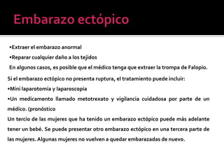 •Extraer el embarazo anormal
•Reparar cualquier daño a los tejidos
En algunos casos, es posible que el médico tenga que extraer la trompa de Falopio.
Si el embarazo ectópico no presenta ruptura, el tratamiento puede incluir:
•Mini laparotomía y laparoscopia
•Un medicamento llamado metotrexato y vigilancia cuidadosa por parte de un
médico. (pronóstico
Un tercio de las mujeres que ha tenido un embarazo ectópico puede más adelante
tener un bebé. Se puede presentar otro embarazo ectópico en una tercera parte de
las mujeres. Algunas mujeres no vuelven a quedar embarazadas de nuevo.
 