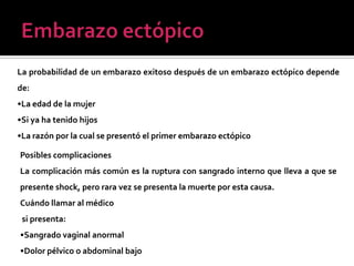 La probabilidad de un embarazo exitoso después de un embarazo ectópico depende
de:
•La edad de la mujer
•Si ya ha tenido hijos
•La razón por la cual se presentó el primer embarazo ectópico
Posibles complicaciones
La complicación más común es la ruptura con sangrado interno que lleva a que se
presente shock, pero rara vez se presenta la muerte por esta causa.
Cuándo llamar al médico
si presenta:
•Sangrado vaginal anormal
•Dolor pélvico o abdominal bajo
 