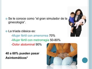  Se le conoce como “el gran simulador de la
ginecología”.
 La tríada clásica es:
-Mujer fértil con amenorrea 70%
-Mujer fértil con metrorragia 50-80%
-Dolor abdominal 90%
40 a 60% pueden pasar
Asintomáticos*
 